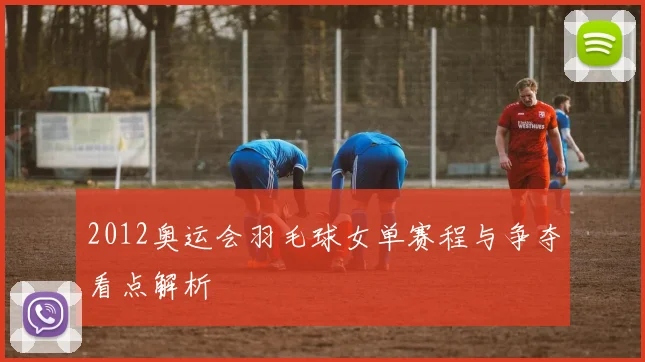 2012奥运会羽毛球女单赛程与争夺看点解析