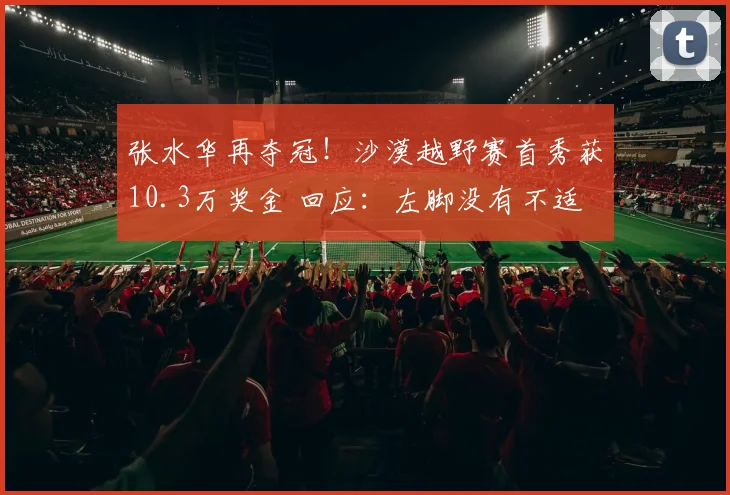 张水华再夺冠!沙漠越野赛首秀获10.3万奖金 回应:左脚没有不适