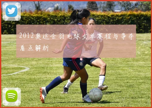2012奥运会羽毛球女单赛程与争夺看点解析