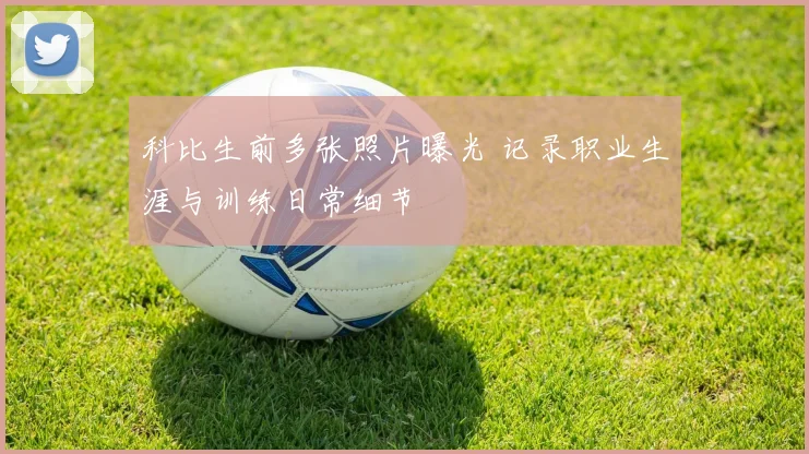 科比生前多张照片曝光 记录职业生涯与训练日常细节