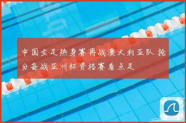 中国女足热身赛再战澳大利亚队 抢分备战亚洲杯资格赛看点足