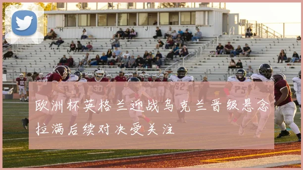 欧洲杯英格兰迎战乌克兰晋级悬念拉满后续对决受关注