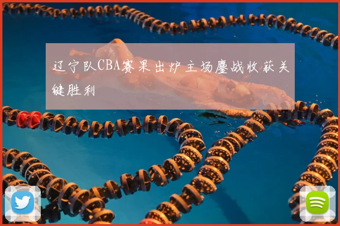 辽宁队CBA赛果出炉主场鏖战收获关键胜利