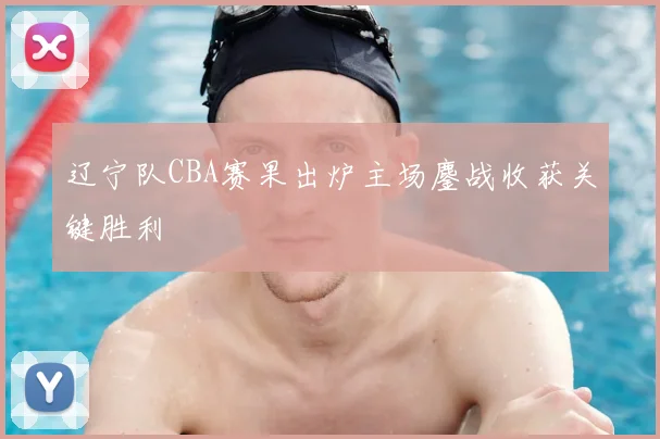 辽宁队CBA赛果出炉主场鏖战收获关键胜利