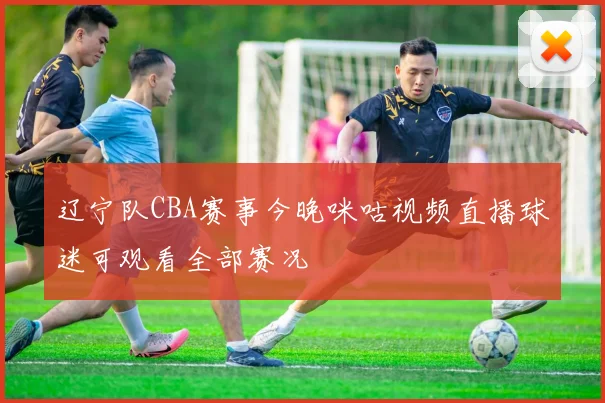 辽宁队CBA赛事今晚咪咕视频直播球迷可观看全部赛况