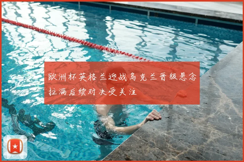 欧洲杯英格兰迎战乌克兰晋级悬念拉满后续对决受关注