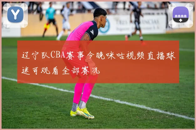 辽宁队CBA赛事今晚咪咕视频直播球迷可观看全部赛况