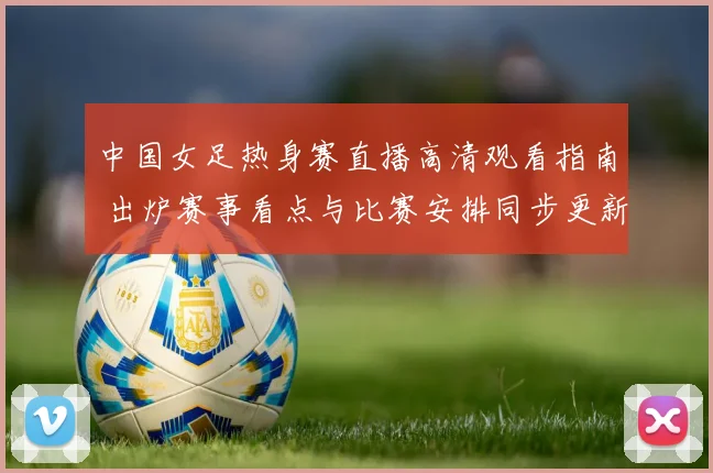 中国女足热身赛直播高清观看指南 出炉赛事看点与比赛安排同步更新