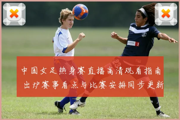 中国女足热身赛直播高清观看指南 出炉赛事看点与比赛安排同步更新